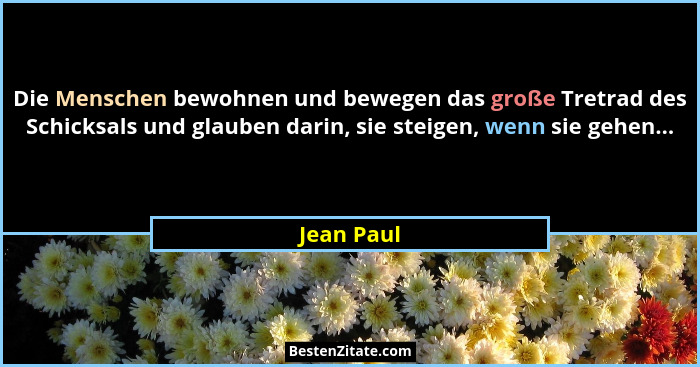 Die Menschen bewohnen und bewegen das große Tretrad des Schicksals und glauben darin, sie steigen, wenn sie gehen...... - Jean Paul