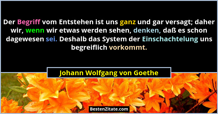 Der Begriff vom Entstehen ist uns ganz und gar versagt; daher wir, wenn wir etwas werden sehen, denken, daß es schon dage... - Johann Wolfgang von Goethe
