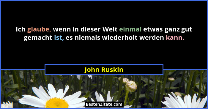 Ich glaube, wenn in dieser Welt einmal etwas ganz gut gemacht ist, es niemals wiederholt werden kann.... - John Ruskin