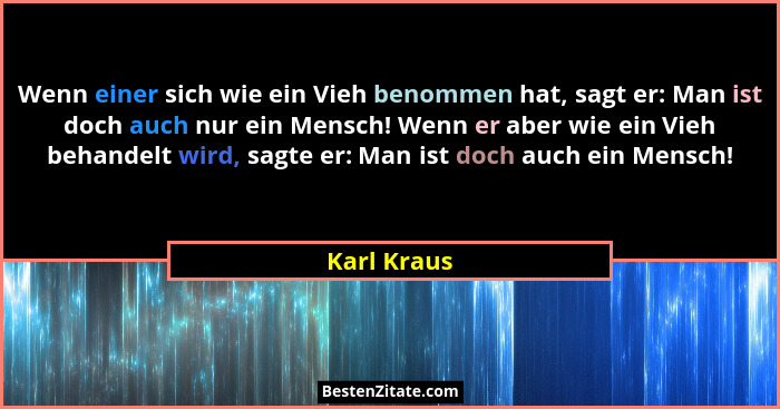 Wenn einer sich wie ein Vieh benommen hat, sagt er: Man ist doch auch nur ein Mensch! Wenn er aber wie ein Vieh behandelt wird, sagte er:... - Karl Kraus