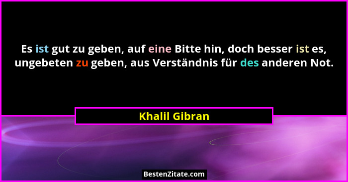 Es ist gut zu geben, auf eine Bitte hin, doch besser ist es, ungebeten zu geben, aus Verständnis für des anderen Not.... - Khalil Gibran