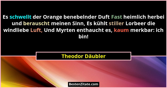 Es schwellt der Orange benebelnder Duft Fast heimlich herbei und berauscht meinen Sinn, Es kühlt stiller Lorbeer die windliebe Luft,... - Theodor Däubler