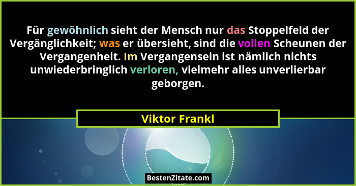 Für gewöhnlich sieht der Mensch nur das Stoppelfeld der Vergänglichkeit; was er übersieht, sind die vollen Scheunen der Vergangenheit.... - Viktor Frankl
