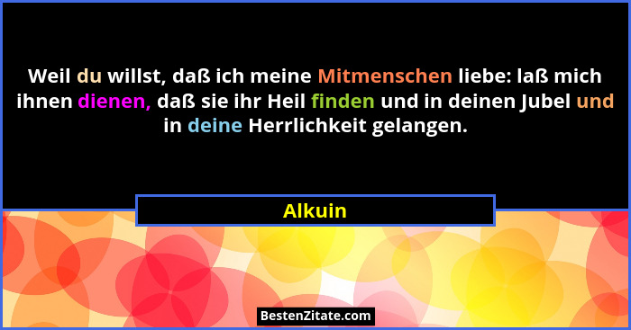 Weil du willst, daß ich meine Mitmenschen liebe: laß mich ihnen dienen, daß sie ihr Heil finden und in deinen Jubel und in deine Herrlichkeit... - Alkuin
