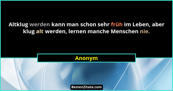 Altklug werden kann man schon sehr früh im Leben, aber klug alt werden, lernen manche Menschen nie.... - Anonym