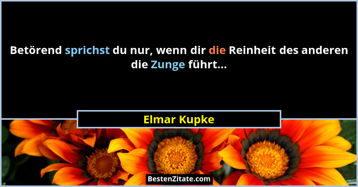 Betörend sprichst du nur, wenn dir die Reinheit des anderen die Zunge führt...... - Elmar Kupke