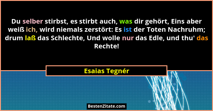 Du selber stirbst, es stirbt auch, was dir gehört, Eins aber weiß ich, wird niemals zerstört: Es ist der Toten Nachruhm; drum laß das... - Esaias Tegnér