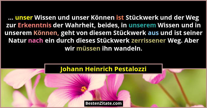 ... unser Wissen und unser Können ist Stückwerk und der Weg zur Erkenntnis der Wahrheit, beides, in unserem Wissen und in... - Johann Heinrich Pestalozzi