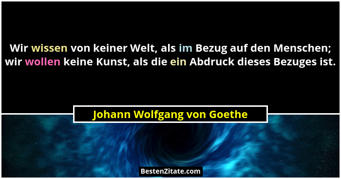 Wir wissen von keiner Welt, als im Bezug auf den Menschen; wir wollen keine Kunst, als die ein Abdruck dieses Bezuges ist... - Johann Wolfgang von Goethe