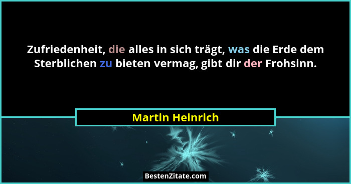 Zufriedenheit, die alles in sich trägt, was die Erde dem Sterblichen zu bieten vermag, gibt dir der Frohsinn.... - Martin Heinrich