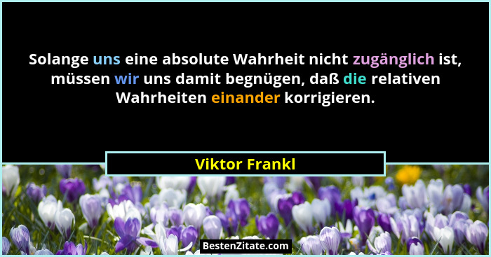 Solange uns eine absolute Wahrheit nicht zugänglich ist, müssen wir uns damit begnügen, daß die relativen Wahrheiten einander korrigie... - Viktor Frankl