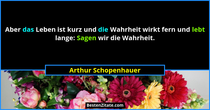 Aber das Leben ist kurz und die Wahrheit wirkt fern und lebt lange: Sagen wir die Wahrheit.... - Arthur Schopenhauer