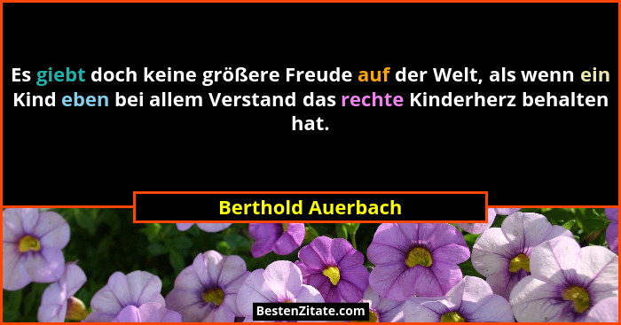 Es giebt doch keine größere Freude auf der Welt, als wenn ein Kind eben bei allem Verstand das rechte Kinderherz behalten hat.... - Berthold Auerbach