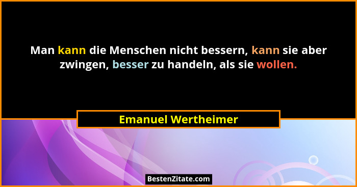 Man kann die Menschen nicht bessern, kann sie aber zwingen, besser zu handeln, als sie wollen.... - Emanuel Wertheimer