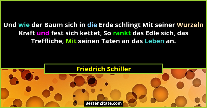 Und wie der Baum sich in die Erde schlingt Mit seiner Wurzeln Kraft und fest sich kettet, So rankt das Edle sich, das Treffliche,... - Friedrich Schiller