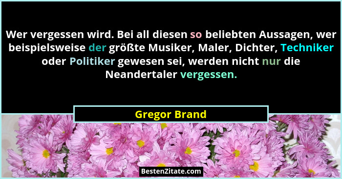 Wer vergessen wird. Bei all diesen so beliebten Aussagen, wer beispielsweise der größte Musiker, Maler, Dichter, Techniker oder Politik... - Gregor Brand