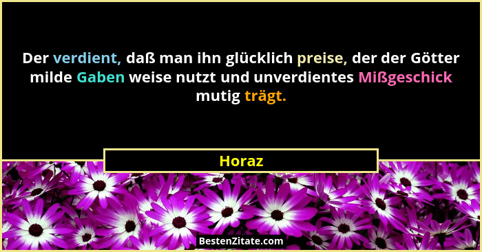 Der verdient, daß man ihn glücklich preise, der der Götter milde Gaben weise nutzt und unverdientes Mißgeschick mutig trägt.... - Horaz
