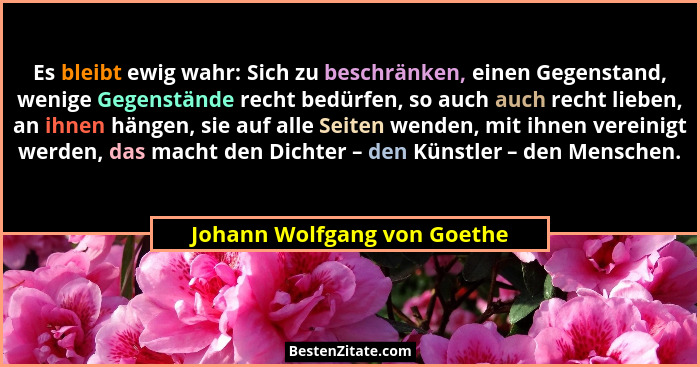 Es bleibt ewig wahr: Sich zu beschränken, einen Gegenstand, wenige Gegenstände recht bedürfen, so auch auch recht lieben,... - Johann Wolfgang von Goethe