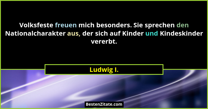 Volksfeste freuen mich besonders. Sie sprechen den Nationalcharakter aus, der sich auf Kinder und Kindeskinder vererbt.... - Ludwig I.