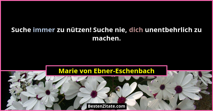 Suche immer zu nützen! Suche nie, dich unentbehrlich zu machen.... - Marie von Ebner-Eschenbach