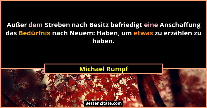 Außer dem Streben nach Besitz befriedigt eine Anschaffung das Bedürfnis nach Neuem: Haben, um etwas zu erzählen zu haben.... - Michael Rumpf