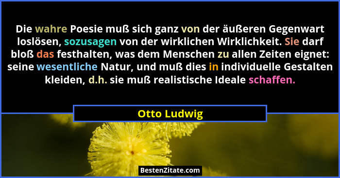 Die wahre Poesie muß sich ganz von der äußeren Gegenwart loslösen, sozusagen von der wirklichen Wirklichkeit. Sie darf bloß das festhalt... - Otto Ludwig
