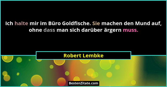 Ich halte mir im Büro Goldfische. Sie machen den Mund auf, ohne dass man sich darüber ärgern muss.... - Robert Lembke