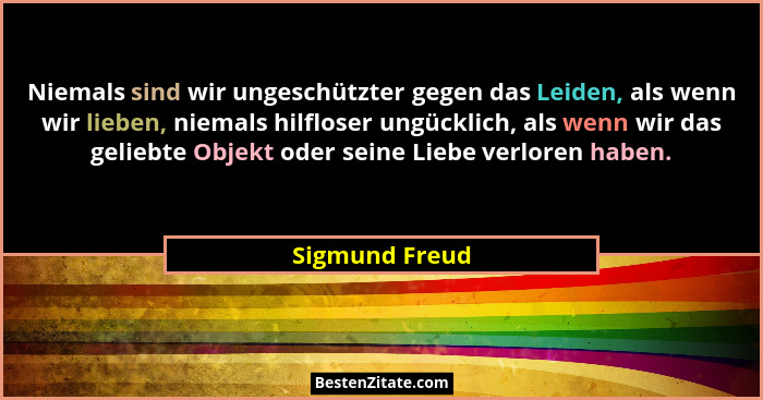 Niemals sind wir ungeschützter gegen das Leiden, als wenn wir lieben, niemals hilfloser ungücklich, als wenn wir das geliebte Objekt o... - Sigmund Freud
