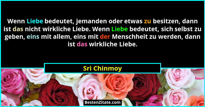 Wenn Liebe bedeutet, jemanden oder etwas zu besitzen, dann ist das nicht wirkliche Liebe. Wenn Liebe bedeutet, sich selbst zu geben, ein... - Sri Chinmoy