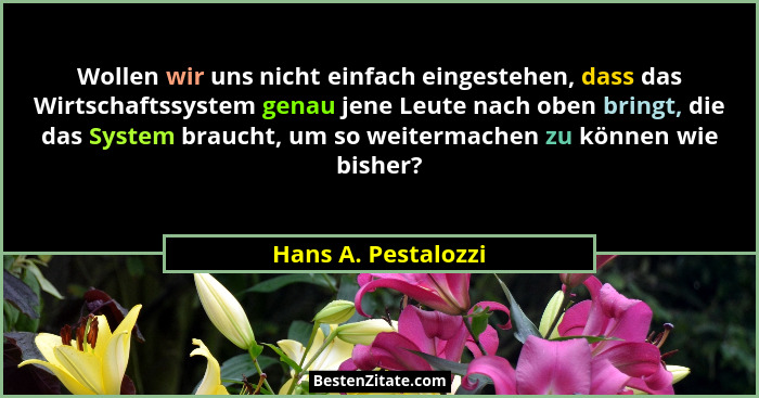 Wollen wir uns nicht einfach eingestehen, dass das Wirtschaftssystem genau jene Leute nach oben bringt, die das System braucht, u... - Hans A. Pestalozzi