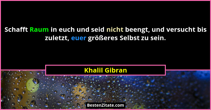 Schafft Raum in euch und seid nicht beengt, und versucht bis zuletzt, euer größeres Selbst zu sein.... - Khalil Gibran