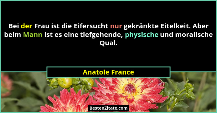 Bei der Frau ist die Eifersucht nur gekränkte Eitelkeit. Aber beim Mann ist es eine tiefgehende, physische und moralische Qual.... - Anatole France