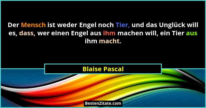 Der Mensch ist weder Engel noch Tier, und das Unglück will es, dass, wer einen Engel aus ihm machen will, ein Tier aus ihm macht.... - Blaise Pascal