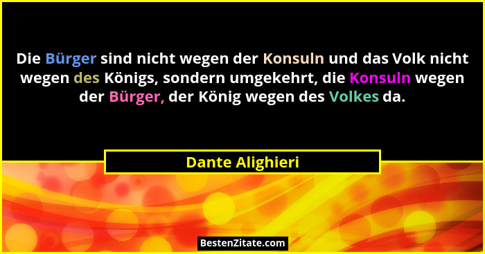 Die Bürger sind nicht wegen der Konsuln und das Volk nicht wegen des Königs, sondern umgekehrt, die Konsuln wegen der Bürger, der Kö... - Dante Alighieri