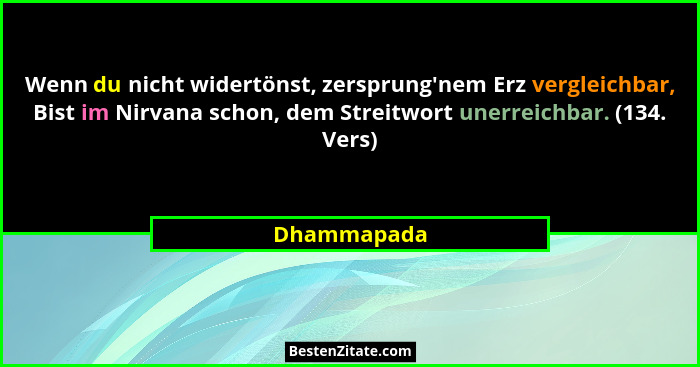 Wenn du nicht widertönst, zersprung'nem Erz vergleichbar, Bist im Nirvana schon, dem Streitwort unerreichbar. (134. Vers)... - Dhammapada