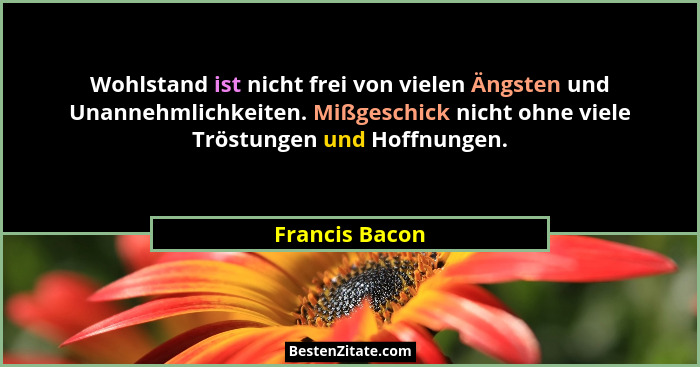 Wohlstand ist nicht frei von vielen Ängsten und Unannehmlichkeiten. Mißgeschick nicht ohne viele Tröstungen und Hoffnungen.... - Francis Bacon