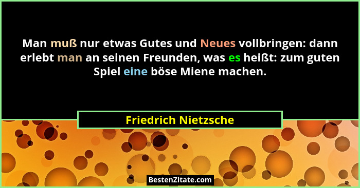 Man muß nur etwas Gutes und Neues vollbringen: dann erlebt man an seinen Freunden, was es heißt: zum guten Spiel eine böse Miene... - Friedrich Nietzsche