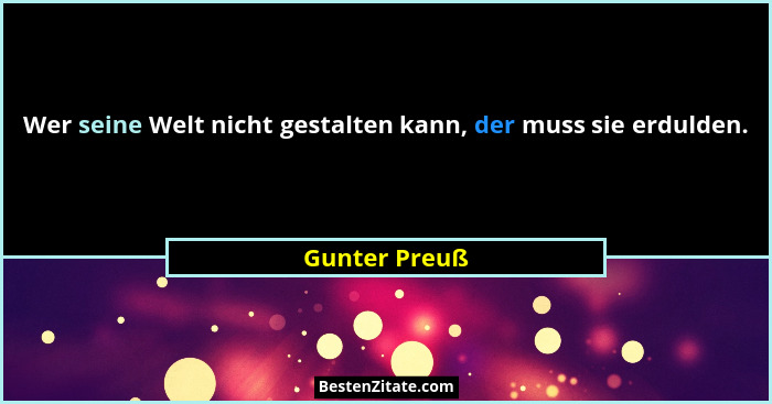 Wer seine Welt nicht gestalten kann, der muss sie erdulden.... - Gunter Preuß