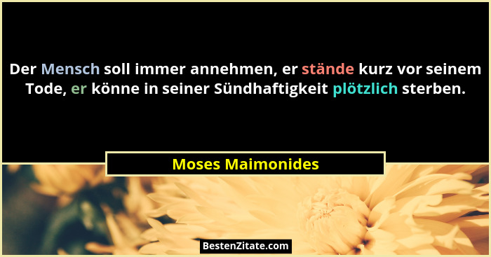 Der Mensch soll immer annehmen, er stände kurz vor seinem Tode, er könne in seiner Sündhaftigkeit plötzlich sterben.... - Moses Maimonides