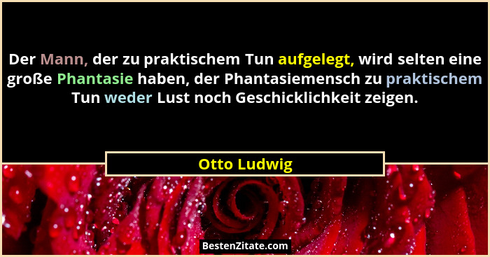 Der Mann, der zu praktischem Tun aufgelegt, wird selten eine große Phantasie haben, der Phantasiemensch zu praktischem Tun weder Lust no... - Otto Ludwig