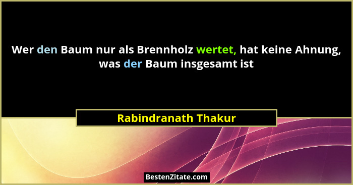 Wer den Baum nur als Brennholz wertet, hat keine Ahnung, was der Baum insgesamt ist... - Rabindranath Thakur