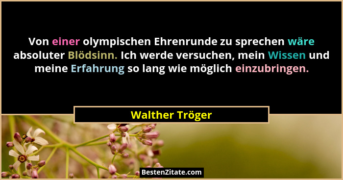 Von einer olympischen Ehrenrunde zu sprechen wäre absoluter Blödsinn. Ich werde versuchen, mein Wissen und meine Erfahrung so lang wi... - Walther Tröger