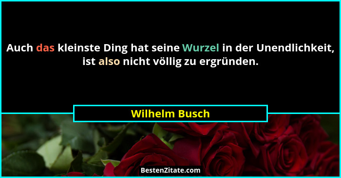 Auch das kleinste Ding hat seine Wurzel in der Unendlichkeit, ist also nicht völlig zu ergründen.... - Wilhelm Busch