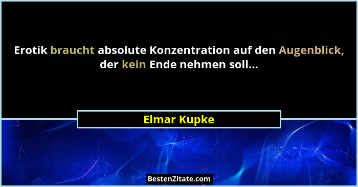 Erotik braucht absolute Konzentration auf den Augenblick, der kein Ende nehmen soll...... - Elmar Kupke
