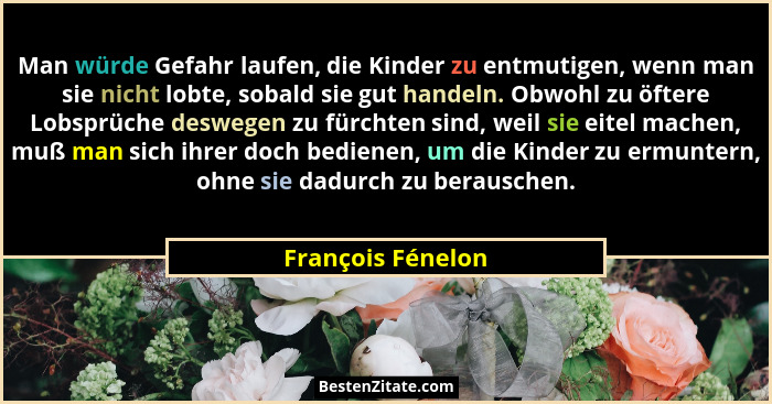 Man würde Gefahr laufen, die Kinder zu entmutigen, wenn man sie nicht lobte, sobald sie gut handeln. Obwohl zu öftere Lobsprüche de... - François Fénelon
