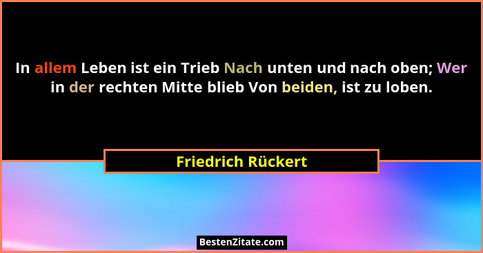 In allem Leben ist ein Trieb Nach unten und nach oben; Wer in der rechten Mitte blieb Von beiden, ist zu loben.... - Friedrich Rückert