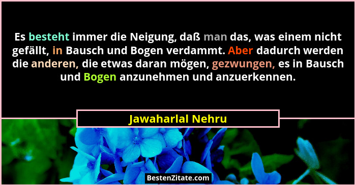 Es besteht immer die Neigung, daß man das, was einem nicht gefällt, in Bausch und Bogen verdammt. Aber dadurch werden die anderen,... - Jawaharlal Nehru