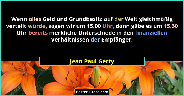 Wenn alles Geld und Grundbesitz auf der Welt gleichmäßig verteilt würde, sagen wir um 15.00 Uhr, dann gäbe es um 15.30 Uhr bereits m... - Jean Paul Getty