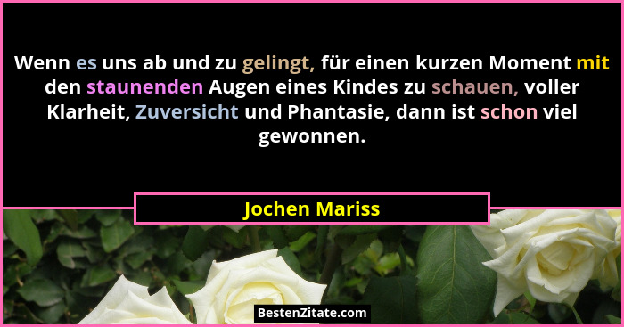 Wenn es uns ab und zu gelingt, für einen kurzen Moment mit den staunenden Augen eines Kindes zu schauen, voller Klarheit, Zuversicht u... - Jochen Mariss