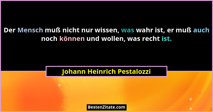 Der Mensch muß nicht nur wissen, was wahr ist, er muß auch noch können und wollen, was recht ist.... - Johann Heinrich Pestalozzi